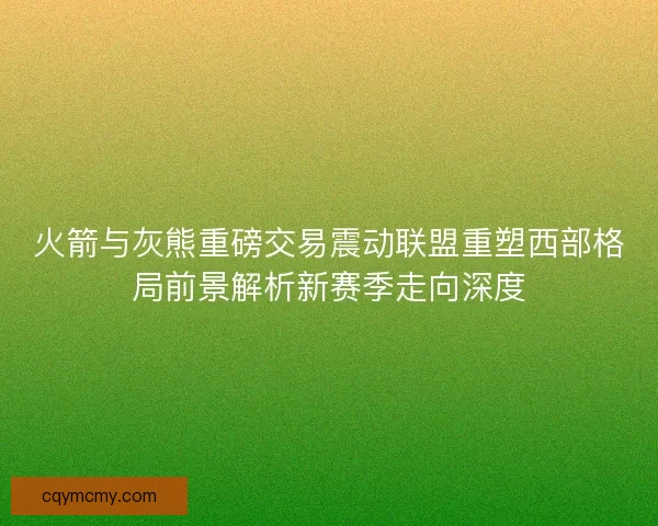 火箭与灰熊重磅交易震动联盟重塑西部格局前景解析新赛季走向深度